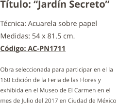 Título: “Jardín Secreto” Técnica: Acuarela sobre papel  Medidas: 54 x 81.5 cm. Código: AC-PN1711  Obra seleccionada para participar en el la  160 Edición de la Feria de las Flores y  exhibida en el Museo de El Carmen en el  mes de Julio del 2017 en Ciudad de México